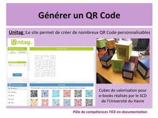 Générer un QR Code
Unitag :Le site permet de créer de nombreux QR Code personnalisables
Pôle de compétences TICE en documentation
Cubes de valorisation pour
e-books réalisés par le SCD
de l'Université du Havre
 