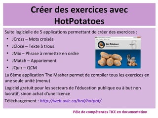Créer des exercices avec
HotPotatoes
Suite logicielle de 5 applications permettant de créer des exercices :
●
JCross – Mots croisés
●
JClose – Texte à trous
●
JMix – Phrase à remettre en ordre
●
JMatch – Appariement
●
JQuiz – QCM
La 6ème application The Masher permet de compiler tous les exercices en
une seule unité (menu)
Logiciel gratuit pour les secteurs de l'éducation publique ou à but non
lucratif, sinon achat d'une licence
Téléchargement : http://web.uvic.ca/hrd/hotpot/
Pôle de compétences TICE en documentation
 