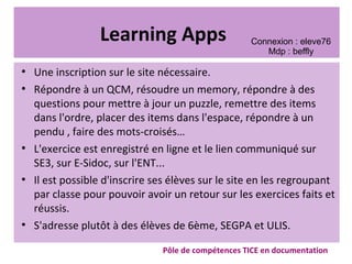 Learning Apps
●
Une inscription sur le site nécessaire.
●
Répondre à un QCM, résoudre un memory, répondre à des
questions pour mettre à jour un puzzle, remettre des items
dans l'ordre, placer des items dans l'espace, répondre à un
pendu , faire des mots-croisés…
●
L'exercice est enregistré en ligne et le lien communiqué sur
SE3, sur E-Sidoc, sur l'ENT...
●
Il est possible d'inscrire ses élèves sur le site en les regroupant
par classe pour pouvoir avoir un retour sur les exercices faits et
réussis.
●
S'adresse plutôt à des élèves de 6ème, SEGPA et ULIS.
Pôle de compétences TICE en documentation
Connexion : eleve76
Mdp : beffly
 