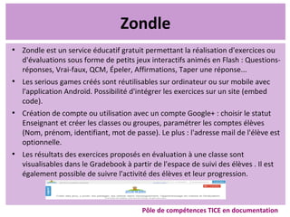 Zondle
●
Zondle est un service éducatif gratuit permettant la réalisation d'exercices ou
d'évaluations sous forme de petits jeux interactifs animés en Flash : Questions-
réponses, Vrai-faux, QCM, Épeler, Affirmations, Taper une réponse...
●
Les serious games créés sont réutilisables sur ordinateur ou sur mobile avec
l'application Androïd. Possibilité d'intégrer les exercices sur un site (embed
code).
●
Création de compte ou utilisation avec un compte Google+ : choisir le statut
Enseignant et créer les classes ou groupes, paramétrer les comptes élèves
(Nom, prénom, identifiant, mot de passe). Le plus : l'adresse mail de l'élève est
optionnelle.
●
Les résultats des exercices proposés en évaluation à une classe sont
visualisables dans le Gradebook à partir de l'espace de suivi des élèves . Il est
également possible de suivre l'activité des élèves et leur progression.
Pôle de compétences TICE en documentation
 
