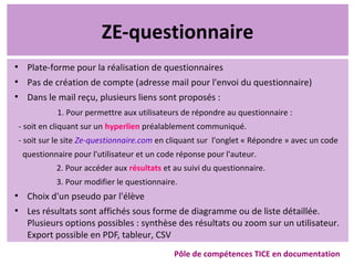 ZE-questionnaire
●
Plate-forme pour la réalisation de questionnaires
●
Pas de création de compte (adresse mail pour l'envoi du questionnaire)
●
Dans le mail reçu, plusieurs liens sont proposés :
1. Pour permettre aux utilisateurs de répondre au questionnaire :
- soit en cliquant sur un hyperlien préalablement communiqué.
- soit sur le site Ze-questionnaire.com en cliquant sur l'onglet « Répondre » avec un code
questionnaire pour l'utilisateur et un code réponse pour l'auteur.
2. Pour accéder aux résultats et au suivi du questionnaire.
3. Pour modifier le questionnaire.
●
Choix d'un pseudo par l'élève
●
Les résultats sont affichés sous forme de diagramme ou de liste détaillée.
Plusieurs options possibles : synthèse des résultats ou zoom sur un utilisateur.
Export possible en PDF, tableur, CSV
Pôle de compétences TICE en documentation
 