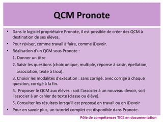 QCM Pronote
●
Dans le logiciel propriétaire Pronote, il est possible de créer des QCM à
destination de ses élèves.
●
Pour réviser, comme travail à faire, comme iDevoir.
●
Réalisation d'un QCM sous Pronote :
1. Donner un titre
2. Saisir les questions (choix unique, multiple, réponse à saisir, épellation,
association, texte à trou).
3. Choisir les modalités d'exécution : sans corrigé, avec corrigé à chaque
question, corrigé à la fin.
4. Proposer le QCM aux élèves : soit l'associer à un nouveau devoir, soit
l'associer à un cahier de texte (classe ou élève).
5. Consulter les résultats lorsqu'il est proposé en travail ou en iDevoir
●
Pour en savoir plus, un tutoriel complet est disponible dans Pronote.
Pôle de compétences TICE en documentation
 