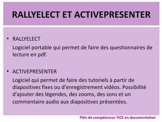 RALLYELECT ET ACTIVEPRESENTER
●
RALLYELECT
Logiciel portable qui permet de faire des questionnaires de
lecture en pdf.
●
ACTIVEPRESENTER
Logiciel qui permet de faire des tutoriels à partir de
diapositives fixes ou d'enregistrement vidéos. Possibilité
d'ajouter des légendes, des zooms, des sons et un
commentaire audio aux diapositives présentées.
Pôle de compétences TICE en documentation
 