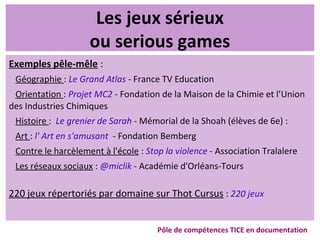 Les jeux sérieux
ou serious games
Exemples pêle-mêle :
Géographie : Le Grand Atlas - France TV Education
Orientation : Projet MC2 - Fondation de la Maison de la Chimie et l’Union
des Industries Chimiques
Histoire : Le grenier de Sarah - Mémorial de la Shoah (élèves de 6e) :
Art : l' Art en s'amusant - Fondation Bemberg
Contre le harcèlement à l'école : Stop la violence - Association Tralalere
Les réseaux sociaux : @miclik - Académie d'Orléans-Tours
220 jeux répertoriés par domaine sur Thot Cursus : 220 jeux
Pôle de compétences TICE en documentation
 