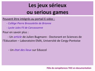 Les jeux sérieux
ou serious games
Peuvent être intégrés au portail E-sidoc :
- Collège Pierre Brossolette de Brionne
- Lycée Jules Fil de Carcassonne
Pour en savoir plus :
- Un article de Julien Bugmann - Doctorant en Sciences de
l’Education – Laboratoire EMA, Université de Cergy-Pontoise
- Un état des lieux sur Eduscol
Pôle de compétences TICE en documentation
 