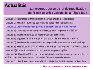 Actualités
[Mesure 1] Renforcer la transmission des valeurs de la République
[Mesure 2] Rétablir l'autorité des maîtres et les rites républicains
[Mesure 3] Créer un nouveau parcours éducatif : le parcours citoyen
[Mesure 4] Développer les temps d'échange avec les parents d'élèves
[Mesure 5] Mobiliser toutes les ressources des territoires
[Mesure 6] Engager un chantier prioritaire pour la maîtrise du français
[Mesure 7] Accélérer la mise en œuvre du plan de lutte contre le décrochage
[Mesure 8] Renforcer les actions contre les déterminismes sociaux / territoriaux
[Mesure 9]Une action en faveur des publics les plus fragiles
[Mesure 10] Mobiliser l'Ens. sup. pour éclairer la société dans son ensemble sur
les fractures qui la traversent et sur les facteurs de radicalisation
[Mesure 11] Renforcer la responsabilité sociale des établissements d'Ens. Sup.
Pôle de compétences TICE en documentation
11 mesures pour une grande mobilisation
de l'École pour les valeurs de la République
 