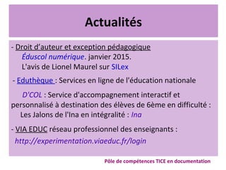 Actualités
- Droit d’auteur et exception pédagogique
Éduscol numérique. janvier 2015.
L'avis de Lionel Maurel sur SILex
- Eduthèque : Services en ligne de l'éducation nationale
D'COL : Service d'accompagnement interactif et
personnalisé à destination des élèves de 6ème en difficulté :
Les Jalons de l'Ina en intégralité : Ina
- VIA EDUC réseau professionnel des enseignants :
http://experimentation.viaeduc.fr/login
Pôle de compétences TICE en documentation
 