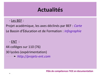 Actualités
- Les BEF :
Projet académique, les axes déclinés par BEF : Carte
Le Bassin d'Éducation et de Formation : Infographie
- ENT :
44 collèges sur 110 (76)
30 lycées (expérimentation)
http://projets-ent.com
-
Pôle de compétences TICE en documentation
 