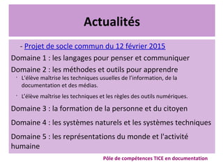 Actualités
- Projet de socle commun du 12 février 2015
Domaine 1 : les langages pour penser et communiquer
Domaine 2 : les méthodes et outils pour apprendre
•
L'élève maîtrise les techniques usuelles de l’information, de la
documentation et des médias.
•
L’élève maîtrise les techniques et les règles des outils numériques.
Domaine 3 : la formation de la personne et du citoyen
Domaine 4 : les systèmes naturels et les systèmes techniques
Domaine 5 : les représentations du monde et l'activité
humaine
Pôle de compétences TICE en documentation
 