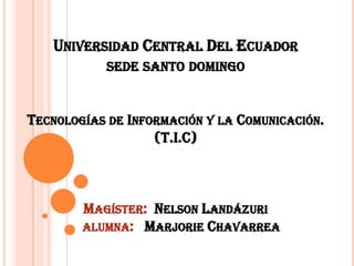 UNIVERSIDAD CENTRAL DEL ECUADOR
SEDE SANTO DOMINGO

TECNOLOGÍAS DE INFORMACIÓN Y LA COMUNICACIÓN.
(T.I.C)

MAGÍSTER: NELSON LANDÁZURI
ALUMNA: MARJORIE CHAVARREA

 