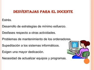 DESVENTAJAS PARA EL DOCENTE
Estrés.

Desarrollo de estrategias de mínimo esfuerzo.
Desfases respecto a otras actividades.
Problemas de mantenimiento de los ordenadores.
Supeditación a los sistemas informáticos.
Exigen una mayor dedicación.

Necesidad de actualizar equipos y programas.

 