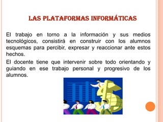 LAS PLATAFORMAS INFORMÁTICAS
El trabajo en torno a la información y sus medios
tecnológicos, consistirá en construir con los alumnos
esquemas para percibir, expresar y reaccionar ante estos
hechos.
El docente tiene que intervenir sobre todo orientando y
guiando en ese trabajo personal y progresivo de los
alumnos.

 
