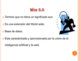WEB 3.0


Termino que no tiene un significado aun.



Es una extensión del World wide.



Base de datos.



Esta caracterizada y aprovisionada por la union de la
inteligencia artificial y la web.

 