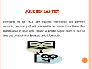 ¿QUE SON LAS TIC?
Significado de las TIC’s Son aquellas tecnologías que permiten
transmitir, procesar y difundir información de manera instantánea. Son
consideradas la base para reducir la Brecha Digital sobre la que se
tiene que construir una Sociedad de la Información.

 