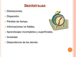 DESVENTAJAS


Distracciones.



Dispersión.



Pérdida de tiempo.



Informaciones no fiables.



Aprendizajes incompletos y superficiales.



Ansiedad.



Dependencia de los demás.

 