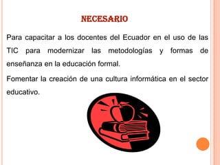 NECESARIO
Para capacitar a los docentes del Ecuador en el uso de las
TIC para modernizar las metodologías y formas de
enseñanza en la educación formal.
Fomentar la creación de una cultura informática en el sector
educativo.

 