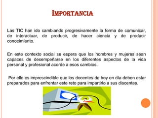 IMPORTANCIA
Las TIC han ido cambiando progresivamente la forma de comunicar,
de interactuar, de producir, de hacer ciencia y de producir
conocimiento.
En este contexto social se espera que los hombres y mujeres sean
capaces de desempeñarse en los diferentes aspectos de la vida
personal y profesional acorde a esos cambios.
Por ello es imprescindible que los docentes de hoy en día deben estar
preparados para enfrentar este reto para impartirlo a sus discentes.

 