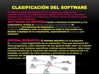 CLASIFICACIÓN DEL SOFTWARE
El software puede distinguirse en tres categorías: software de
sistema, software de programación y aplicación de software. De todas
maneras esta distinción es arbitraria y muchas veces un software puede
caer un varias categorías.
SOFTWARE DE SISTEMA:                Ayuda a funcionar al hardware y a la
computadora. incluye el sistema operativo, controladores de
dispositivos, herramientas de diagnóstico, servidores, sistema de
ventanas, utilidades y más. su propósito es evitar lo más posible los
detalles complejos de la computación, especialmente la memoria y el
hardware.


SISTEMA OPERATIVO:           El sistema operativo es el programa
(o software) más importante de un ordenador. Para que funcionen los
otros programas, cada ordenador de uso general debe tener un sistema
operativo. Los sistemas operativos realizan tareas básicas, tales como
reconocimiento de la conexión del teclado, enviar la información a la
pantalla, no perder de vista archivos y directorios en el disco, y
controlar los dispositivos periféricos tales como
impresoras, escáner, etc.
 