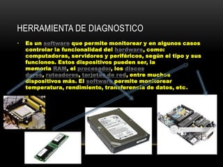 HERRAMIENTA DE DIAGNOSTICO
•   Es un software que permite monitorear y en algunos casos
    controlar la funcionalidad del hardware, como:
    computadoras, servidores y periféricos, según el tipo y sus
    funciones. Estos dispositivos pueden ser, la
    memoria RAM, el procesador, los discos
    duros, ruteadores, tarjetas de red, entre muchos
    dispositivos más. El software permite monitorear
    temperatura, rendimiento, transferencia de datos, etc.
 