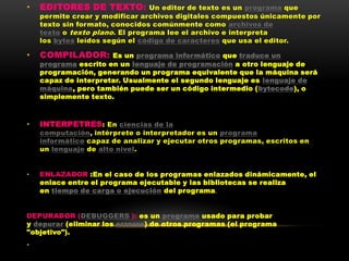 •   EDITORES DE TEXTO:            Un editor de texto es un programa que
    permite crear y modificar archivos digitales compuestos únicamente por
    texto sin formato, conocidos comúnmente como archivos de
    texto o texto plano . El programa lee el archivo e interpreta
    los bytes leídos según el código de caracteres que usa el editor.

•   COMPILADOR:       Es un programa informático que traduce un
    programa escrito en un lenguaje de programación a otro lenguaje de
    programación, generando un programa equivalente que la máquina será
    capaz de interpretar. Usualmente el segundo lenguaje es lenguaje de
    máquina, pero también puede ser un código intermedio (bytecode), o
    simplemente texto.



•   INTERPETRES : En ciencias de la
    computación, intérprete o interpretador es un programa
    informático capaz de analizar y ejecutar otros programas, escritos en
    un lenguaje de alto nivel.


•   ENLAZADOR :En el caso de los programas enlazados dinámicamente, el
    enlace entre el programa ejecutable y las bibliotecas se realiza
    en tiempo de carga o ejecución del programa.


DEPURADOR (DEBUGGERS ): es un programa usado para probar
y depurar (eliminar los errores) de otros programas (el programa
"objetivo").
•
 