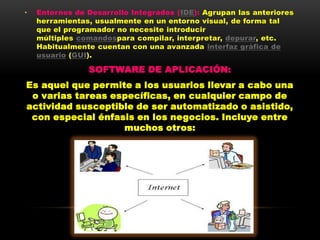 •   Entornos de Desarrollo Integrados (IDE): Agrupan las anteriores
    herramientas, usualmente en un entorno visual, de forma tal
    que el programador no necesite introducir
    múltiples comandospara compilar, interpretar, depurar, etc.
    Habitualmente cuentan con una avanzada interfaz gráfica de
    usuario (GUI).

                SOFTWARE DE APLICACIÓN:
Es aquel que permite a los usuarios llevar a cabo una
 o varias tareas específicas, en cualquier campo de
actividad susceptible de ser automatizado o asistido,
 con especial énfasis en los negocios. Incluye entre
                   muchos otros:
 