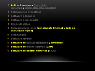  Aplicaciones para Control de
  sistemas y automatización industrial
 Aplicaciones ofimáticas
 Software educativo
 Software empresarial
 Bases de datos
 Telecomunicaciones (por ejemplo Internet y toda su
  estructura lógica)
 Videojuegos
 Software médico
 Software de cálculo Numérico y simbólico.
 Software de diseño asistido (CAD)
 Software de control numérico (CAM).
 