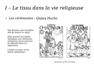 I – Le tissu dans la vie religieuse
● Les cérémonies : Qapaq Hucha
Illustration de Poma de Alaya
Des femmes sont sacrifiées
afin de nourrir le soleil.
Elles portent des habits
identiques aux vêtements
miniatures qu'on retrouve
en offrande dans les
sépultures.
L'habit est donc en lui-
même symbolique.
 