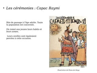 ●
Les cérémonies : Capac Raymi
Rite de passage à l'âge adulte. Toute
la population est concernée.
On remet aux jeunes leurs habits et
leurs armes.
Leurs oreilles sont également
percées à cette occasion.
Illustration de Poma de Alaya
 