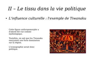 II – Le tissu dans la vie politique
● L'influence culturelle : l'exemple de Tiwanaku
Cette figure anthropomorphe a
d'abord été vue comme
mythologique.
Toutefois, on sait que les Tiwanaku
exerçaient une forte domination
sur la région.
L'iconographie serait donc
politique.
 