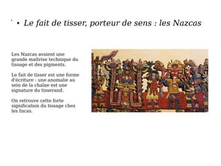 •
● Le fait de tisser, porteur de sens : les Nazcas
Les Nazcas avaient une
grande maîtrise technique du
tissage et des pigments.
Le fait de tisser est une forme
d'écriture : une anomalie au
sein de la chaîne est une
signature du tisserand.
On retrouve cette forte
signification du tissage chez
les Incas.
 