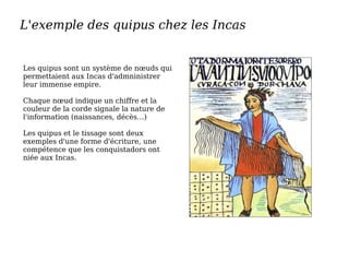 L'exemple des quipus chez les Incas
Les quipus sont un système de nœuds qui
permettaient aux Incas d'admninistrer
leur immense empire.
Chaque nœud indique un chiffre et la
couleur de la corde signale la nature de
l'information (naissances, décès…)
Les quipus et le tissage sont deux
exemples d'une forme d'écriture, une
compétence que les conquistadors ont
niée aux Incas.
 