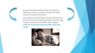 El apoyo incondicional del padre a lo largo del
embarazo ayuda a la madre a manejar de mejor
manera los cambios de humor
Los cambios hormonales por los que atraviesan las
mujeres durante el embarazo pueden volverlas algo
inseguras, ansiosas e irritables ante cualquier
situación. Es cuando la pareja debe estar más
unida.
 