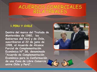 ACUERDOS COMERCIALES BILATERALESPERU Y CHILEDentro del marco del Tratado de Montevideo de 1980,  los Gobiernos del Perú y de Chile, suscribieron el 22 de junio de 1998, el Acuerdo de Alcance Parcial de Complementación Económica Nº 38, denominado "Acuerdo de Complementación Económica para la Conformación de una Zona de Libre Comercio entre Chile y Perú".