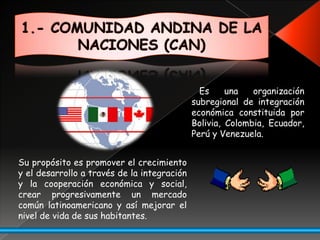 1.- COMUNIDAD ANDINA DE LA NACIONES (CAN)Es una organización subregional de integración económicaconstituida por Bolivia, Colombia, Ecuador, Perú y Venezuela.Supropósito es promover el crecimiento y el desarrollo a través de la integración y la cooperación económica y social, crear progresivamente un mercado común latinoamericano y así mejorar el nivel de vida de sus habitantes.