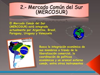 2.- Mercado Común del Sur (MERCOSUR)El Mercado Común del Sur (MERCOSUR) está integrado actualmente por Argentina, Brasil, Paraguay, Uruguay y VenezuelaBusca la integración económica de sus miembros a través de la liberalización comercial, la coordinación de políticas económicas y un arancel externo común, entre otros instrumentos