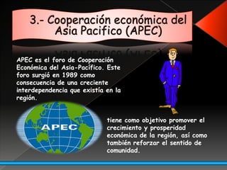 3.- Cooperación económica del Asia Pacifico (APEC)APEC es el foro de Cooperación Económica del Asia-Pacífico. Este foro surgió en 1989 como consecuencia de una creciente interdependencia que existía en la región.tiene como objetivo promover el crecimiento y prosperidad económica de la región, así como también reforzar el sentido de comunidad. 