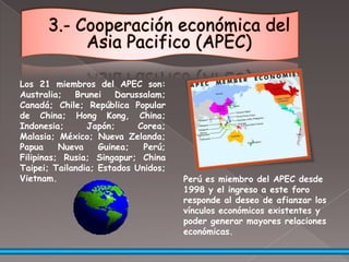 3.- Cooperación económica del Asia Pacifico (APEC)Los 21 miembros del APEC son: Australia; Brunei Darussalam; Canadá; Chile; República Popular de China; Hong Kong, China; Indonesia; Japón; Corea; Malasia; México; Nueva Zelanda; Papua Nueva Guinea; Perú; Filipinas; Rusia; Singapur; China Taipei; Tailandia; Estados Unidos; Vietnam.Perú es miembro del APEC desde 1998 y el ingreso a este foro responde al deseo de afianzar los vínculos económicos existentes y poder generar mayores relaciones económicas.