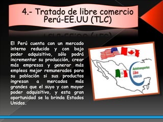 4.- Tratado de libre comercio Perú-EE.UU (TLC)El Perú cuenta con un mercado interno reducido y con bajo poder adquisitivo, sólo podrá incrementar su producción, crear más empresas y generar más empleos mejor remunerados para su población si sus productos ingresan a mercados más grandes que el suyo y con mayor poder adquisitivo, y esta gran oportunidad se la brinda Estados Unidos.