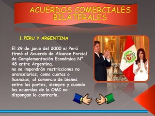ACUERDOS COMERCIALES BILATERALESPERU Y ARGENTINAEl 29 de junio del 2000 el Perú firmó el Acuerdo de Alcance Parcial de Complementación Económica Nº 48 entre Argentina.no se impondrán restricciones no arancelarias, como cuotas o licencias, al comercio de bienes entre las partes, siempre y cuando los acuerdos de la OMC no dispongan lo contrario. 