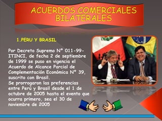 ACUERDOS COMERCIALES BILATERALESPERU Y BRASILPor Decreto Supremo Nº 011-99-ITINCI, de fecha 2 de septiembre de 1999 se puso en vigencia el Acuerdo de Alcance Parcial de Complementación Económica Nº 39, suscrito con Brasil.Se prorrogaron las preferencias entre Perú y Brasil desde el 1 de octubre de 2005 hasta el evento que ocurra primero, sea el 30 de noviembre de 2005 