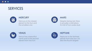 SERVICES
MERCURY
Mercury is the closest
planet to the Sun and
the smallest one
VENUS
Venus has a beautiful
name and is the second
planet from the Sun
MARS
Despite being red, Mars
is actually a cold place.
It's full of iron oxide dust
NEPTUNE
Neptune is the farthest
planet from the Sun. It's
also the fourth-largest
 