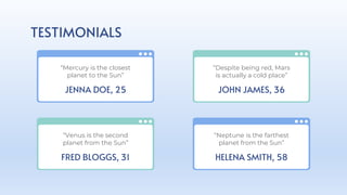 TESTIMONIALS
JENNA DOE, 25
“Mercury is the closest
planet to the Sun”
FRED BLOGGS, 31
“Venus is the second
planet from the Sun”
JOHN JAMES, 36
“Despite being red, Mars
is actually a cold place”
HELENA SMITH, 58
“Neptune is the farthest
planet from the Sun”
 