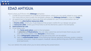 Here’s what you’ll find in this Slidesgo template:
1. A slide structure based on a medical presentation, which you can easily adapt to your needs.
For more info on how to edit the template, please visit Slidesgo School or read our FAQs.
2. An assortment of graphic resources that are suitable for use in the presentation can be
found in the alternative resources slide.
3. A thanks slide, which you must keep so that proper credits for our design are given.
4. A resources slide, where you’ll find links to all the elements used in the template.
5. Instructions for use.
6. Final slides with:
7. The fonts and colors used in the template.
8. A selection of illustrations. You can also customize and animate them as you wish
with the online editor. Visit Storyset to find more.
9. More infographic resources, whose size and color can be edited.
10. Sets of customizable icons of the following themes: general, business, avatar, creative
process, education, help & support, medical, nature, performing arts, SEO & marketing,
and teamwork.
You can delete this slide when you’re done editing the presentation.
EDAD ANTIGUA
 