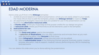 Here’s what you’ll find in this Slidesgo template:
1. A slide structure based on a medical presentation, which you can easily adapt to your needs.
For more info on how to edit the template, please visit Slidesgo School or read our FAQs.
2. An assortment of graphic resources that are suitable for use in the presentation can be
found in the alternative resources slide.
3. A thanks slide, which you must keep so that proper credits for our design are given.
4. A resources slide, where you’ll find links to all the elements used in the template.
5. Instructions for use.
6. Final slides with:
7. The fonts and colors used in the template.
8. A selection of illustrations. You can also customize and animate them as you wish
with the online editor. Visit Storyset to find more.
9. More infographic resources, whose size and color can be edited.
10. Sets of customizable icons of the following themes: general, business, avatar, creative
process, education, help & support, medical, nature, performing arts, SEO & marketing,
and teamwork.
You can delete this slide when you’re done editing the presentation.
EDAD MODERNA
 