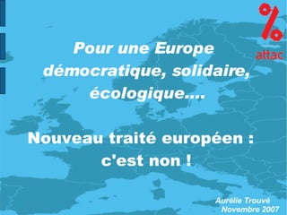 Pour une Europe démocratique, solidaire, écologique.... Nouveau traité européen :  c'est non ! Aurélie Trouvé Novembre 2007 