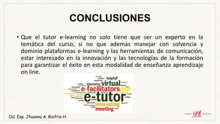 CONCLUSIONES
• Que el tutor e-learning no solo tiene que ser un experto en la
temática del curso, si no que además manejar con solvencia y
dominio plataformas e-learning y las herramientas de comunicación,
estar interesado en la innovación y las tecnologías de la formación
para garantizar el éxito en esta modalidad de enseñanza aprendizaje
on line.
Od. Esp. Jhoanna A. Riofrío H.
 