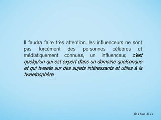 Il faudra faire très attention, les influenceurs ne sont
pas forcément des personnes célèbres et
médiatiquement connues, un influenceur, c’est
quelqu’un qui est expert dans un domaine quelconque
et qui tweete sur des sujets intéressants et utiles à la
tweetosphère.
 