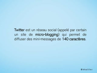 Twitter est un réseau social (appelé par certain
un site de micro-blogging) qui permet de
diffuser des mini-messages de 140 caractères.
 