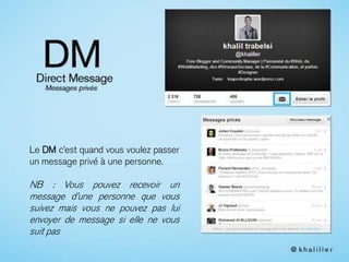 Le DM c’est quand vous voulez passer
un message privé à une personne.
NB : Vous pouvez recevoir un
message d’une personne que vous
suivez mais vous ne pouvez pas lui
envoyer de message si elle ne vous
suit pas
 