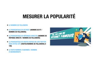 MESURER LA POPULARITÉ
LE NOMBRE DE FOLLOWERS
LE POURCENTAGE DE RETWEET (NOMBRE DE RT /
NOMBRE DE FOLLOWERS)
LE POURCENTAGE DE RÉPONSES DIRECTES (NOMBRE DE
RÉPONSE DIRECTE / NOMBRE DE FOLLOWERS)
LE POURCENTAGE DE VISITES DEPUIS UN LIEN TWITTER
VERS VOTRE SITE (VISITES/NOMBRE DE FOLLOWERS) X
100)
LE RATIO NOMBRE D’ABONNÉS / NOMBRE
D’ABONNEMENTS
 